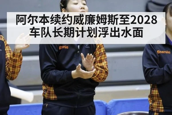 阿尔本续约威廉姆斯至2028 车队长期计划浮出水面（hth）