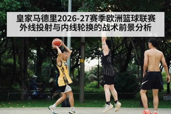 皇家马德里2026-27赛季欧洲篮球联赛外线投射与内线轮换的战术前景分析（hth）